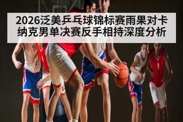2026泛美乒乓球锦标赛雨果对卡纳克男单决赛反手相持深度分析