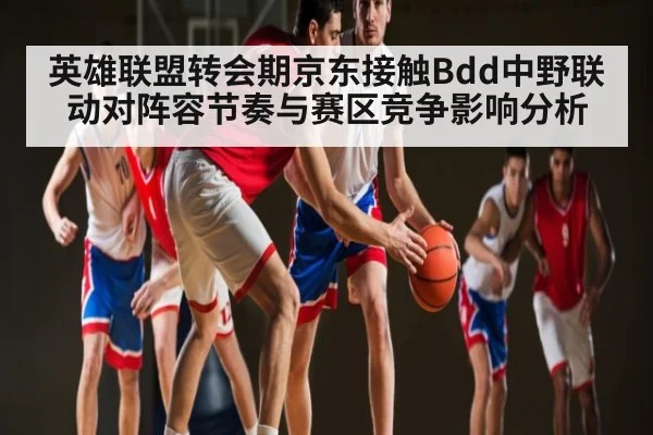 英雄联盟转会期京东接触Bdd中野联动对阵容节奏与赛区竞争影响分析